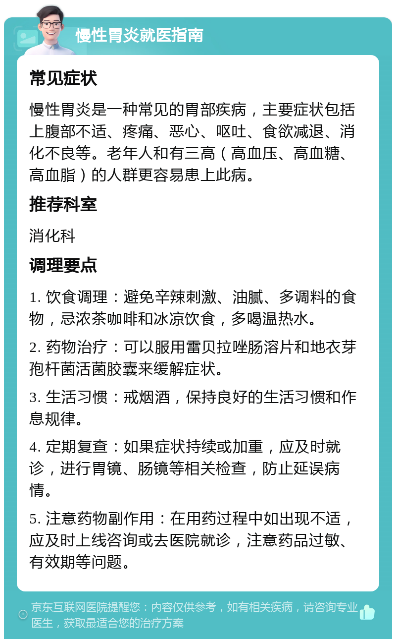 慢性胃炎就医指南 常见症状 慢性胃炎是一种常见的胃部疾病，主要症状包括上腹部不适、疼痛、恶心、呕吐、食欲减退、消化不良等。老年人和有三高（高血压、高血糖、高血脂）的人群更容易患上此病。 推荐科室 消化科 调理要点 1. 饮食调理：避免辛辣刺激、油腻、多调料的食物，忌浓茶咖啡和冰凉饮食，多喝温热水。 2. 药物治疗：可以服用雷贝拉唑肠溶片和地衣芽孢杆菌活菌胶囊来缓解症状。 3. 生活习惯：戒烟酒，保持良好的生活习惯和作息规律。 4. 定期复查：如果症状持续或加重，应及时就诊，进行胃镜、肠镜等相关检查，防止延误病情。 5. 注意药物副作用：在用药过程中如出现不适，应及时上线咨询或去医院就诊，注意药品过敏、有效期等问题。