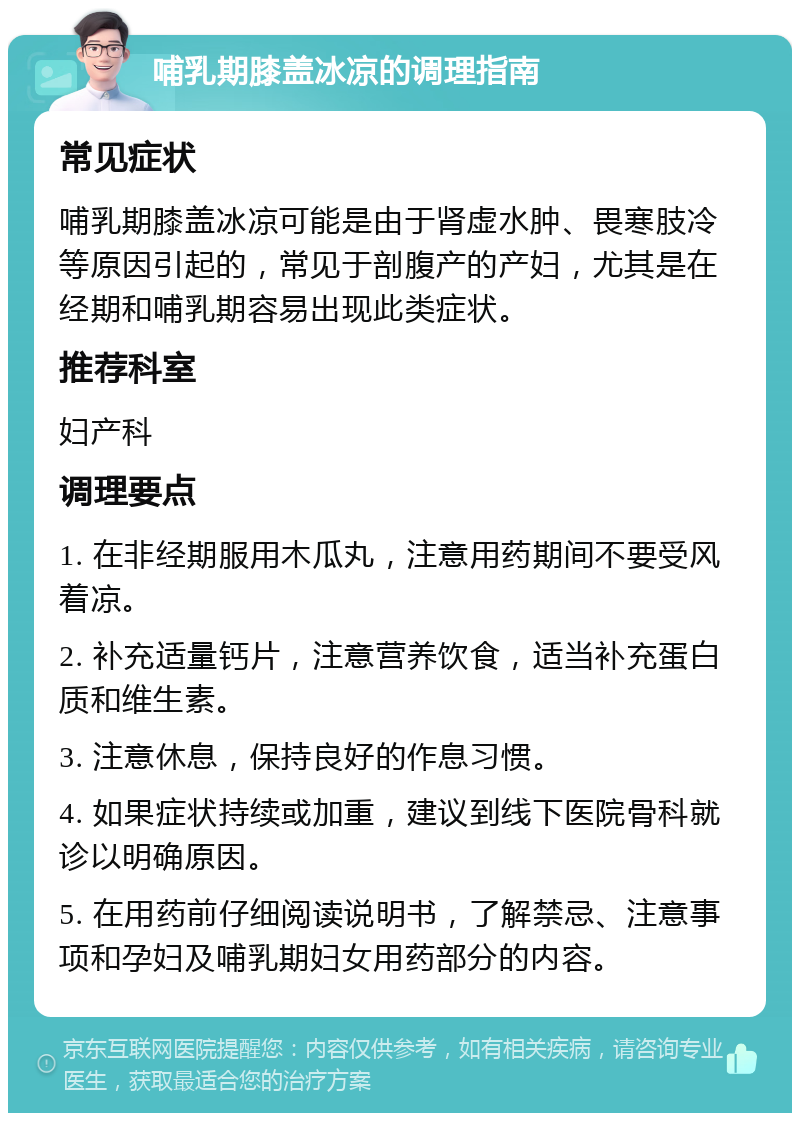 哺乳期膝盖冰凉的调理指南 常见症状 哺乳期膝盖冰凉可能是由于肾虚水肿、畏寒肢冷等原因引起的，常见于剖腹产的产妇，尤其是在经期和哺乳期容易出现此类症状。 推荐科室 妇产科 调理要点 1. 在非经期服用木瓜丸，注意用药期间不要受风着凉。 2. 补充适量钙片，注意营养饮食，适当补充蛋白质和维生素。 3. 注意休息，保持良好的作息习惯。 4. 如果症状持续或加重，建议到线下医院骨科就诊以明确原因。 5. 在用药前仔细阅读说明书，了解禁忌、注意事项和孕妇及哺乳期妇女用药部分的内容。