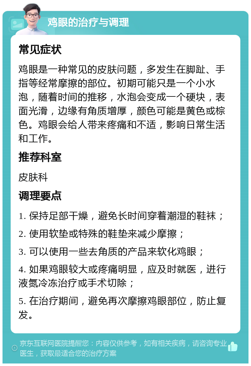 鸡眼的治疗与调理 常见症状 鸡眼是一种常见的皮肤问题，多发生在脚趾、手指等经常摩擦的部位。初期可能只是一个小水泡，随着时间的推移，水泡会变成一个硬块，表面光滑，边缘有角质增厚，颜色可能是黄色或棕色。鸡眼会给人带来疼痛和不适，影响日常生活和工作。 推荐科室 皮肤科 调理要点 1. 保持足部干燥，避免长时间穿着潮湿的鞋袜； 2. 使用软垫或特殊的鞋垫来减少摩擦； 3. 可以使用一些去角质的产品来软化鸡眼； 4. 如果鸡眼较大或疼痛明显，应及时就医，进行液氮冷冻治疗或手术切除； 5. 在治疗期间，避免再次摩擦鸡眼部位，防止复发。