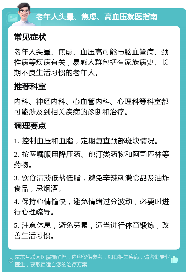 老年人头晕、焦虑、高血压就医指南 常见症状 老年人头晕、焦虑、血压高可能与脑血管病、颈椎病等疾病有关，易感人群包括有家族病史、长期不良生活习惯的老年人。 推荐科室 内科、神经内科、心血管内科、心理科等科室都可能涉及到相关疾病的诊断和治疗。 调理要点 1. 控制血压和血脂，定期复查颈部斑块情况。 2. 按医嘱服用降压药、他汀类药物和阿司匹林等药物。 3. 饮食清淡低盐低脂，避免辛辣刺激食品及油炸食品，忌烟酒。 4. 保持心情愉快，避免情绪过分波动，必要时进行心理疏导。 5. 注意休息，避免劳累，适当进行体育锻炼，改善生活习惯。