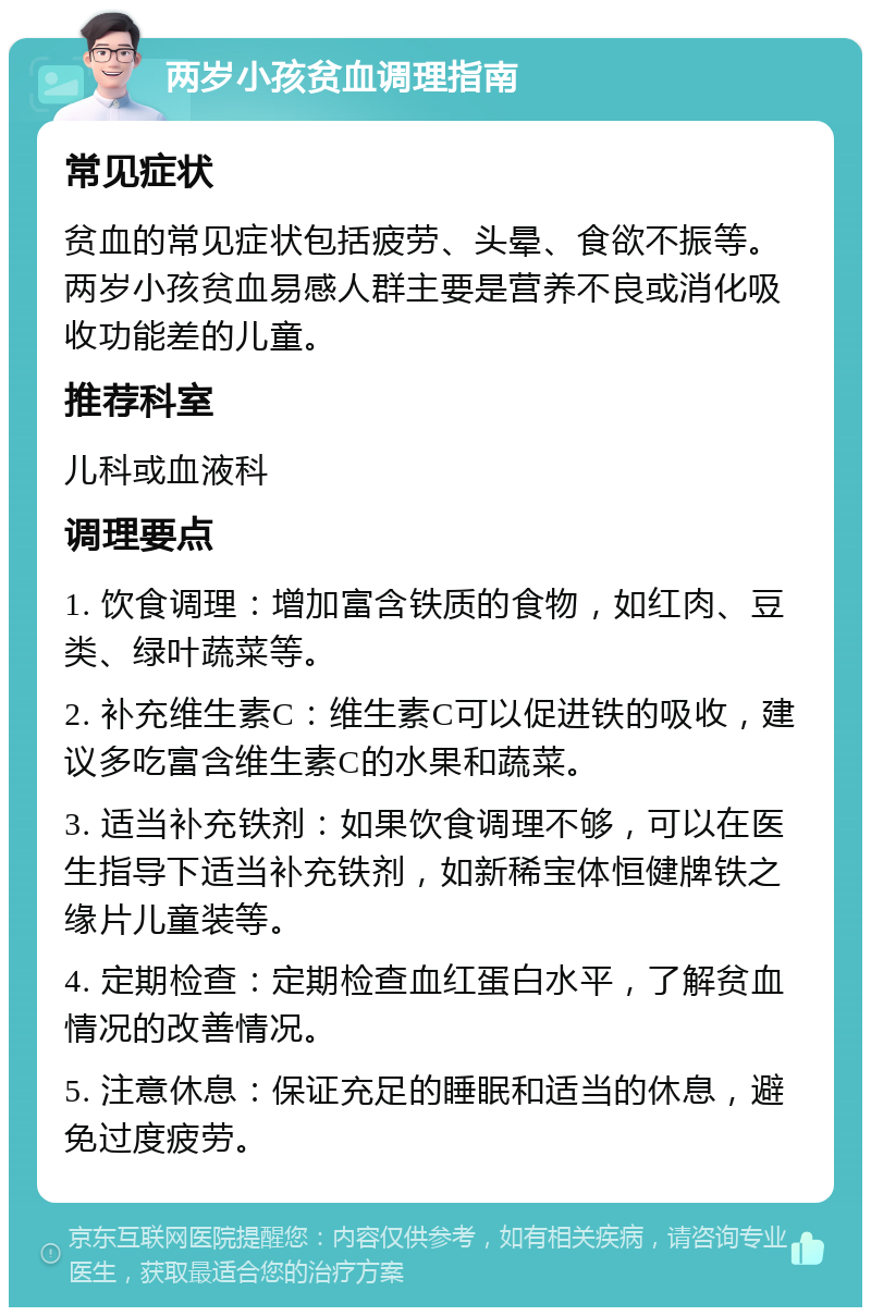 两岁小孩贫血调理指南 常见症状 贫血的常见症状包括疲劳、头晕、食欲不振等。两岁小孩贫血易感人群主要是营养不良或消化吸收功能差的儿童。 推荐科室 儿科或血液科 调理要点 1. 饮食调理：增加富含铁质的食物，如红肉、豆类、绿叶蔬菜等。 2. 补充维生素C：维生素C可以促进铁的吸收，建议多吃富含维生素C的水果和蔬菜。 3. 适当补充铁剂：如果饮食调理不够，可以在医生指导下适当补充铁剂，如新稀宝体恒健牌铁之缘片儿童装等。 4. 定期检查：定期检查血红蛋白水平，了解贫血情况的改善情况。 5. 注意休息：保证充足的睡眠和适当的休息，避免过度疲劳。