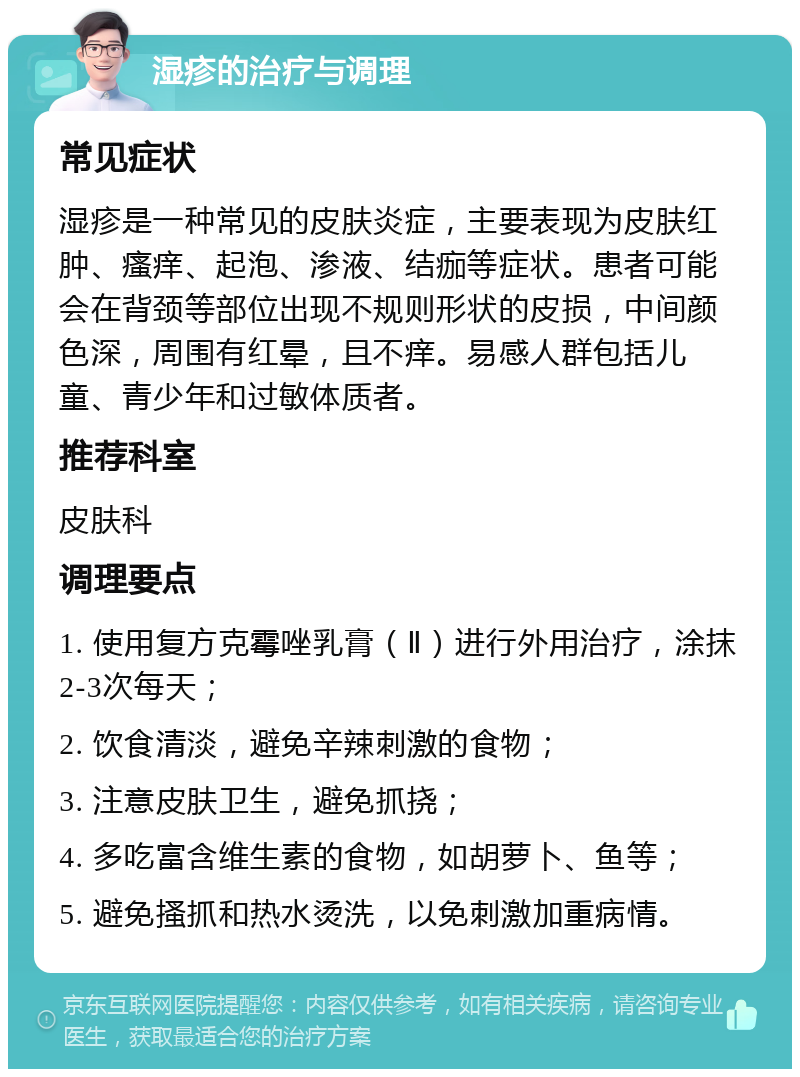 湿疹的治疗与调理 常见症状 湿疹是一种常见的皮肤炎症，主要表现为皮肤红肿、瘙痒、起泡、渗液、结痂等症状。患者可能会在背颈等部位出现不规则形状的皮损，中间颜色深，周围有红晕，且不痒。易感人群包括儿童、青少年和过敏体质者。 推荐科室 皮肤科 调理要点 1. 使用复方克霉唑乳膏（Ⅱ）进行外用治疗，涂抹2-3次每天； 2. 饮食清淡，避免辛辣刺激的食物； 3. 注意皮肤卫生，避免抓挠； 4. 多吃富含维生素的食物，如胡萝卜、鱼等； 5. 避免搔抓和热水烫洗，以免刺激加重病情。