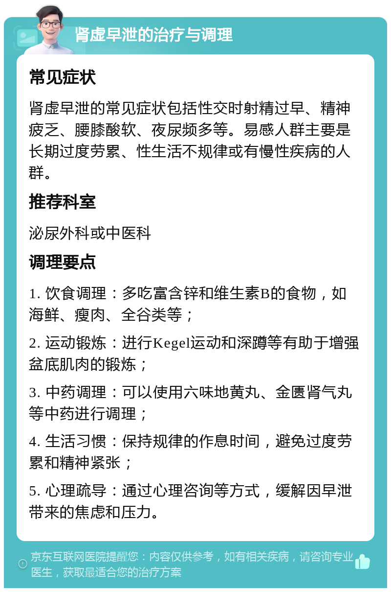 肾虚早泄的治疗与调理 常见症状 肾虚早泄的常见症状包括性交时射精过早、精神疲乏、腰膝酸软、夜尿频多等。易感人群主要是长期过度劳累、性生活不规律或有慢性疾病的人群。 推荐科室 泌尿外科或中医科 调理要点 1. 饮食调理：多吃富含锌和维生素B的食物，如海鲜、瘦肉、全谷类等； 2. 运动锻炼：进行Kegel运动和深蹲等有助于增强盆底肌肉的锻炼； 3. 中药调理：可以使用六味地黄丸、金匮肾气丸等中药进行调理； 4. 生活习惯：保持规律的作息时间，避免过度劳累和精神紧张； 5. 心理疏导：通过心理咨询等方式，缓解因早泄带来的焦虑和压力。