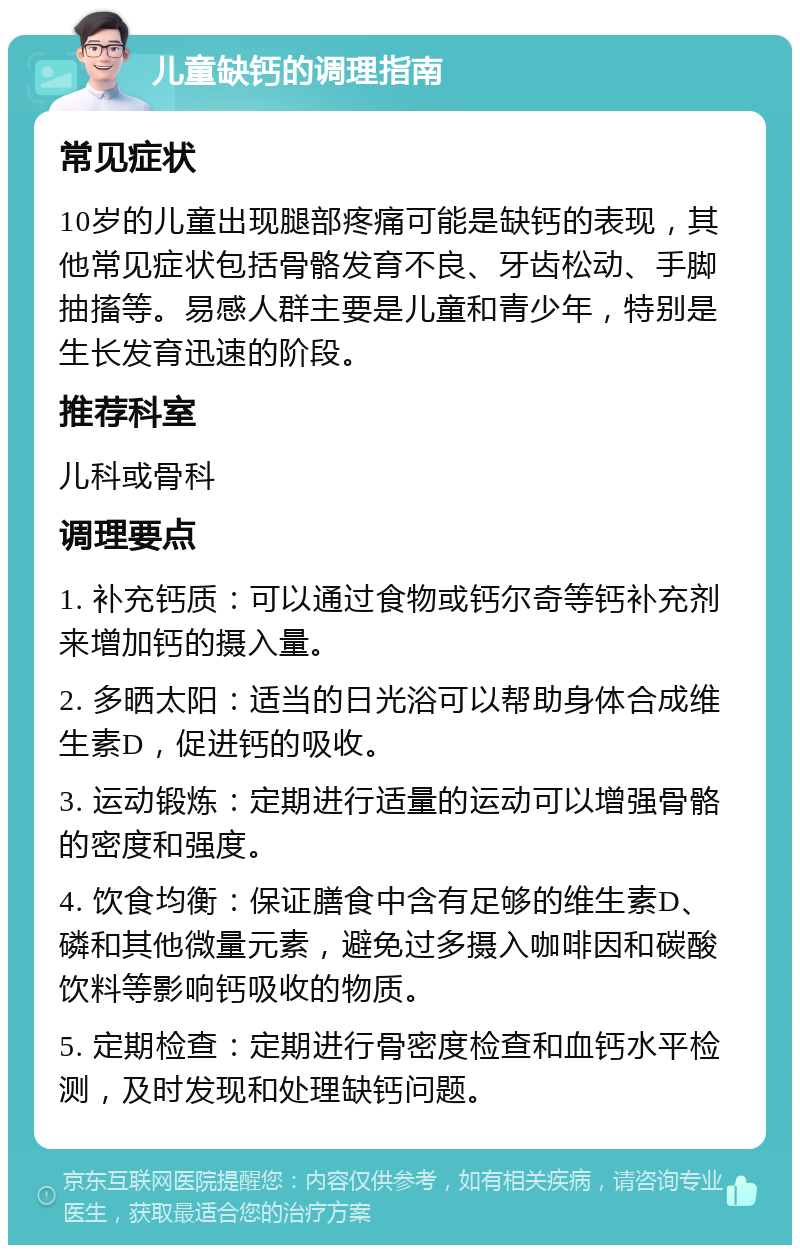 儿童缺钙的调理指南 常见症状 10岁的儿童出现腿部疼痛可能是缺钙的表现，其他常见症状包括骨骼发育不良、牙齿松动、手脚抽搐等。易感人群主要是儿童和青少年，特别是生长发育迅速的阶段。 推荐科室 儿科或骨科 调理要点 1. 补充钙质：可以通过食物或钙尔奇等钙补充剂来增加钙的摄入量。 2. 多晒太阳：适当的日光浴可以帮助身体合成维生素D，促进钙的吸收。 3. 运动锻炼：定期进行适量的运动可以增强骨骼的密度和强度。 4. 饮食均衡：保证膳食中含有足够的维生素D、磷和其他微量元素，避免过多摄入咖啡因和碳酸饮料等影响钙吸收的物质。 5. 定期检查：定期进行骨密度检查和血钙水平检测，及时发现和处理缺钙问题。