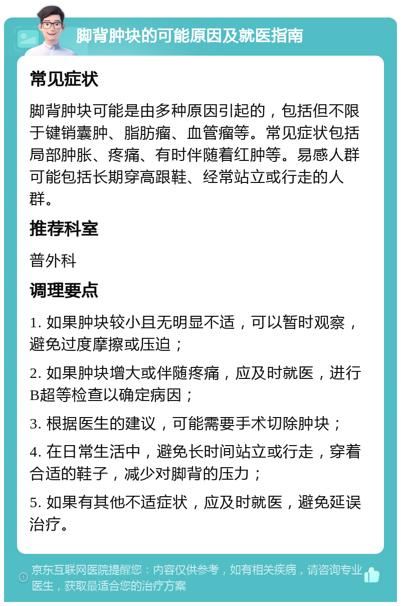 脚背肿块的可能原因及就医指南 常见症状 脚背肿块可能是由多种原因引起的，包括但不限于键销囊肿、脂肪瘤、血管瘤等。常见症状包括局部肿胀、疼痛、有时伴随着红肿等。易感人群可能包括长期穿高跟鞋、经常站立或行走的人群。 推荐科室 普外科 调理要点 1. 如果肿块较小且无明显不适，可以暂时观察，避免过度摩擦或压迫； 2. 如果肿块增大或伴随疼痛，应及时就医，进行B超等检查以确定病因； 3. 根据医生的建议，可能需要手术切除肿块； 4. 在日常生活中，避免长时间站立或行走，穿着合适的鞋子，减少对脚背的压力； 5. 如果有其他不适症状，应及时就医，避免延误治疗。