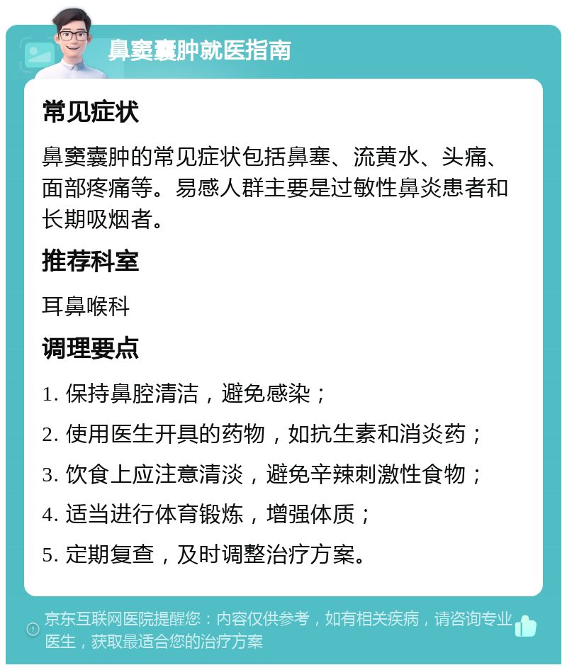 鼻窦囊肿就医指南 常见症状 鼻窦囊肿的常见症状包括鼻塞、流黄水、头痛、面部疼痛等。易感人群主要是过敏性鼻炎患者和长期吸烟者。 推荐科室 耳鼻喉科 调理要点 1. 保持鼻腔清洁，避免感染； 2. 使用医生开具的药物，如抗生素和消炎药； 3. 饮食上应注意清淡，避免辛辣刺激性食物； 4. 适当进行体育锻炼，增强体质； 5. 定期复查，及时调整治疗方案。