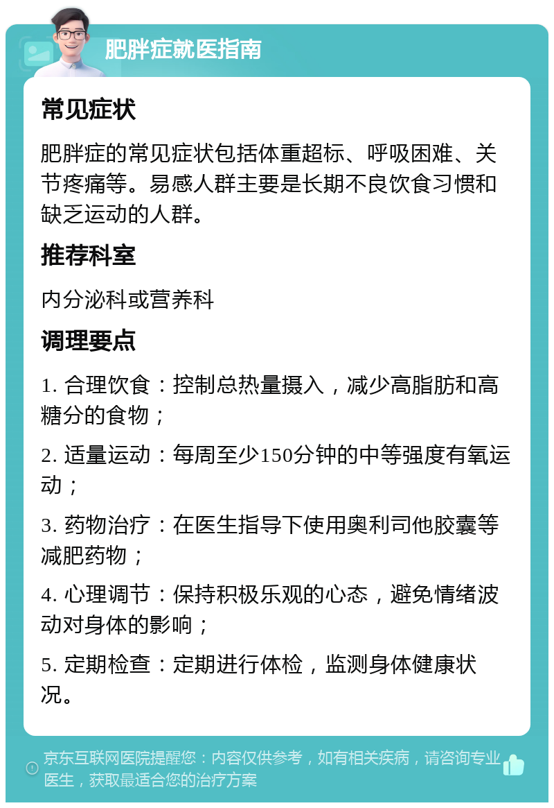 肥胖症就医指南 常见症状 肥胖症的常见症状包括体重超标、呼吸困难、关节疼痛等。易感人群主要是长期不良饮食习惯和缺乏运动的人群。 推荐科室 内分泌科或营养科 调理要点 1. 合理饮食：控制总热量摄入，减少高脂肪和高糖分的食物； 2. 适量运动：每周至少150分钟的中等强度有氧运动； 3. 药物治疗：在医生指导下使用奥利司他胶囊等减肥药物； 4. 心理调节：保持积极乐观的心态，避免情绪波动对身体的影响； 5. 定期检查：定期进行体检，监测身体健康状况。