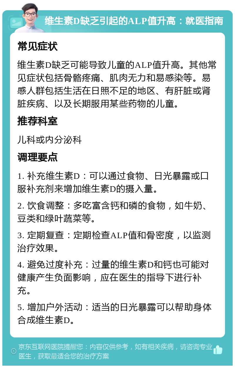 维生素D缺乏引起的ALP值升高：就医指南 常见症状 维生素D缺乏可能导致儿童的ALP值升高。其他常见症状包括骨骼疼痛、肌肉无力和易感染等。易感人群包括生活在日照不足的地区、有肝脏或肾脏疾病、以及长期服用某些药物的儿童。 推荐科室 儿科或内分泌科 调理要点 1. 补充维生素D：可以通过食物、日光暴露或口服补充剂来增加维生素D的摄入量。 2. 饮食调整：多吃富含钙和磷的食物，如牛奶、豆类和绿叶蔬菜等。 3. 定期复查：定期检查ALP值和骨密度，以监测治疗效果。 4. 避免过度补充：过量的维生素D和钙也可能对健康产生负面影响，应在医生的指导下进行补充。 5. 增加户外活动：适当的日光暴露可以帮助身体合成维生素D。