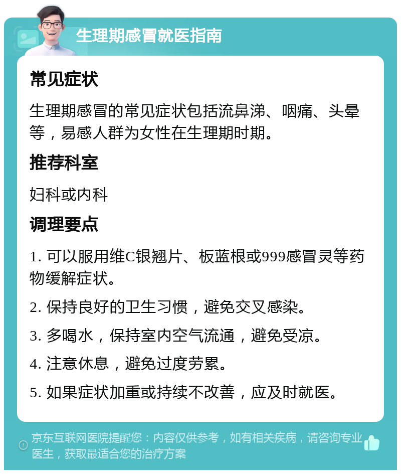 生理期感冒就医指南 常见症状 生理期感冒的常见症状包括流鼻涕、咽痛、头晕等，易感人群为女性在生理期时期。 推荐科室 妇科或内科 调理要点 1. 可以服用维C银翘片、板蓝根或999感冒灵等药物缓解症状。 2. 保持良好的卫生习惯，避免交叉感染。 3. 多喝水，保持室内空气流通，避免受凉。 4. 注意休息，避免过度劳累。 5. 如果症状加重或持续不改善，应及时就医。