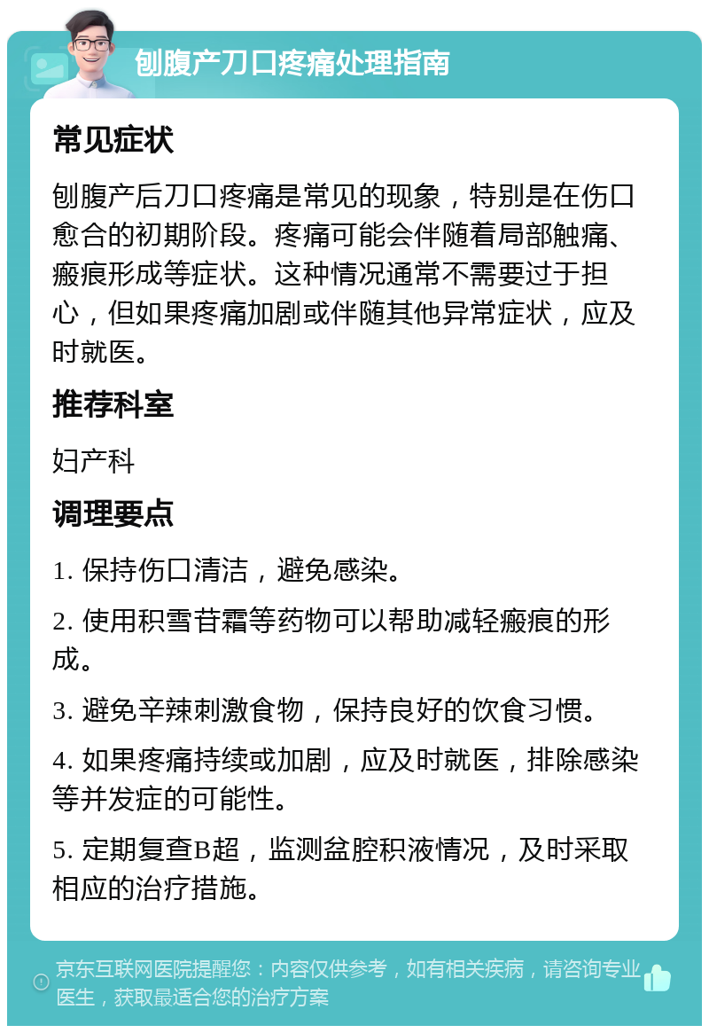 刨腹产刀口疼痛处理指南 常见症状 刨腹产后刀口疼痛是常见的现象，特别是在伤口愈合的初期阶段。疼痛可能会伴随着局部触痛、瘢痕形成等症状。这种情况通常不需要过于担心，但如果疼痛加剧或伴随其他异常症状，应及时就医。 推荐科室 妇产科 调理要点 1. 保持伤口清洁，避免感染。 2. 使用积雪苷霜等药物可以帮助减轻瘢痕的形成。 3. 避免辛辣刺激食物，保持良好的饮食习惯。 4. 如果疼痛持续或加剧，应及时就医，排除感染等并发症的可能性。 5. 定期复查B超，监测盆腔积液情况，及时采取相应的治疗措施。