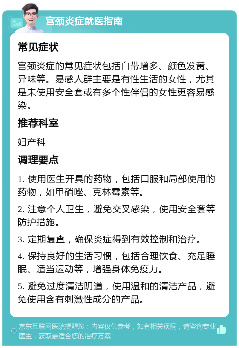 宫颈炎症就医指南 常见症状 宫颈炎症的常见症状包括白带增多、颜色发黄、异味等。易感人群主要是有性生活的女性，尤其是未使用安全套或有多个性伴侣的女性更容易感染。 推荐科室 妇产科 调理要点 1. 使用医生开具的药物，包括口服和局部使用的药物，如甲硝唑、克林霉素等。 2. 注意个人卫生，避免交叉感染，使用安全套等防护措施。 3. 定期复查，确保炎症得到有效控制和治疗。 4. 保持良好的生活习惯，包括合理饮食、充足睡眠、适当运动等，增强身体免疫力。 5. 避免过度清洁阴道，使用温和的清洁产品，避免使用含有刺激性成分的产品。