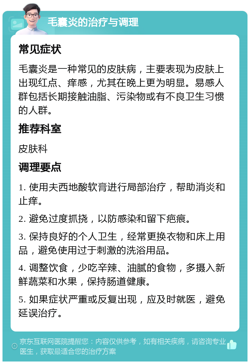 毛囊炎的治疗与调理 常见症状 毛囊炎是一种常见的皮肤病，主要表现为皮肤上出现红点、痒感，尤其在晚上更为明显。易感人群包括长期接触油脂、污染物或有不良卫生习惯的人群。 推荐科室 皮肤科 调理要点 1. 使用夫西地酸软膏进行局部治疗，帮助消炎和止痒。 2. 避免过度抓挠，以防感染和留下疤痕。 3. 保持良好的个人卫生，经常更换衣物和床上用品，避免使用过于刺激的洗浴用品。 4. 调整饮食，少吃辛辣、油腻的食物，多摄入新鲜蔬菜和水果，保持肠道健康。 5. 如果症状严重或反复出现，应及时就医，避免延误治疗。