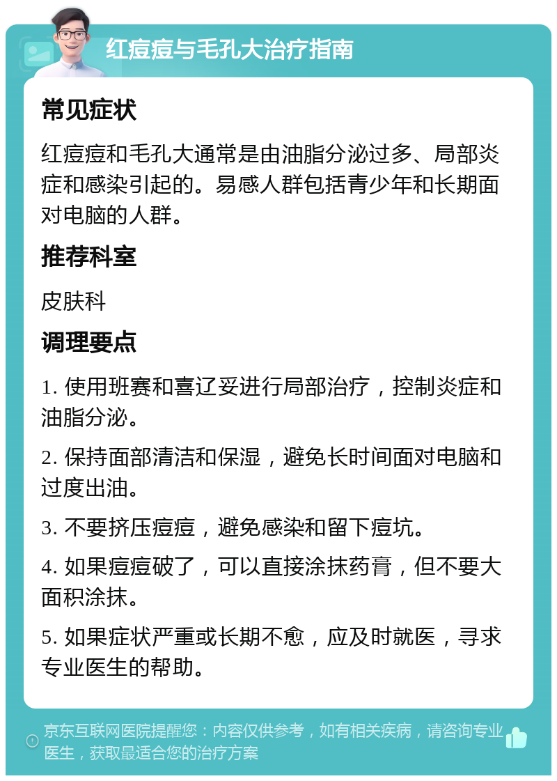 红痘痘与毛孔大治疗指南 常见症状 红痘痘和毛孔大通常是由油脂分泌过多、局部炎症和感染引起的。易感人群包括青少年和长期面对电脑的人群。 推荐科室 皮肤科 调理要点 1. 使用班赛和喜辽妥进行局部治疗，控制炎症和油脂分泌。 2. 保持面部清洁和保湿，避免长时间面对电脑和过度出油。 3. 不要挤压痘痘，避免感染和留下痘坑。 4. 如果痘痘破了，可以直接涂抹药膏，但不要大面积涂抹。 5. 如果症状严重或长期不愈，应及时就医，寻求专业医生的帮助。