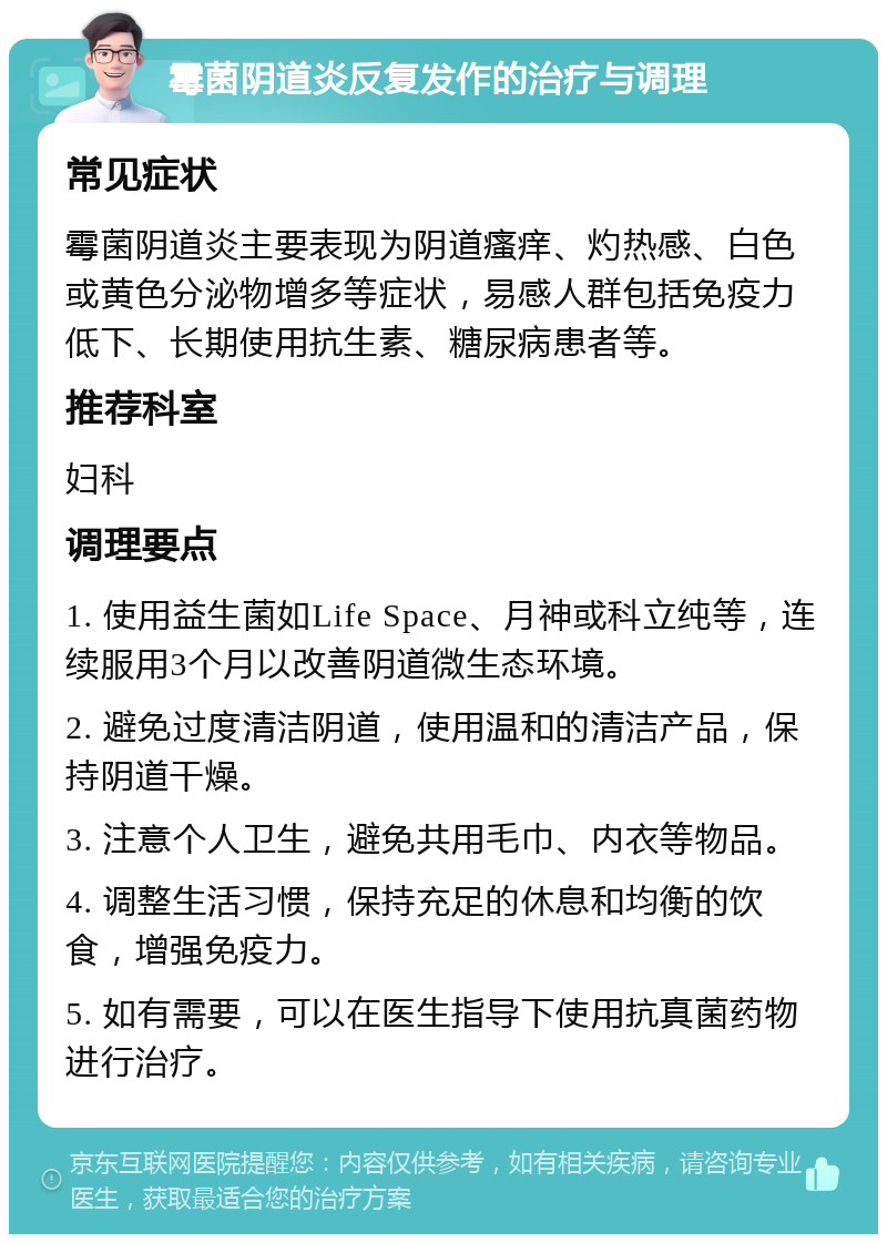 霉菌阴道炎反复发作的治疗与调理 常见症状 霉菌阴道炎主要表现为阴道瘙痒、灼热感、白色或黄色分泌物增多等症状，易感人群包括免疫力低下、长期使用抗生素、糖尿病患者等。 推荐科室 妇科 调理要点 1. 使用益生菌如Life Space、月神或科立纯等，连续服用3个月以改善阴道微生态环境。 2. 避免过度清洁阴道，使用温和的清洁产品，保持阴道干燥。 3. 注意个人卫生，避免共用毛巾、内衣等物品。 4. 调整生活习惯，保持充足的休息和均衡的饮食，增强免疫力。 5. 如有需要，可以在医生指导下使用抗真菌药物进行治疗。