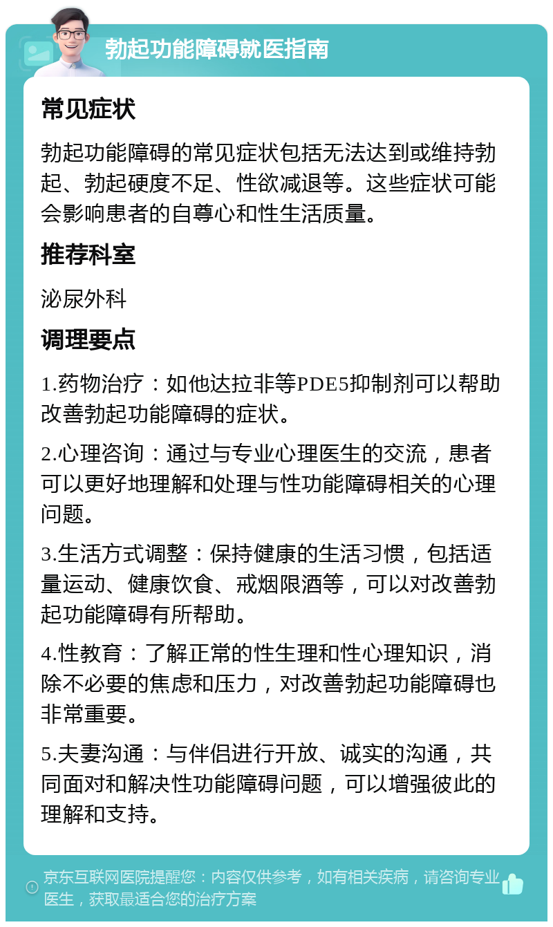 勃起功能障碍就医指南 常见症状 勃起功能障碍的常见症状包括无法达到或维持勃起、勃起硬度不足、性欲减退等。这些症状可能会影响患者的自尊心和性生活质量。 推荐科室 泌尿外科 调理要点 1.药物治疗：如他达拉非等PDE5抑制剂可以帮助改善勃起功能障碍的症状。 2.心理咨询：通过与专业心理医生的交流，患者可以更好地理解和处理与性功能障碍相关的心理问题。 3.生活方式调整：保持健康的生活习惯，包括适量运动、健康饮食、戒烟限酒等，可以对改善勃起功能障碍有所帮助。 4.性教育：了解正常的性生理和性心理知识，消除不必要的焦虑和压力，对改善勃起功能障碍也非常重要。 5.夫妻沟通：与伴侣进行开放、诚实的沟通，共同面对和解决性功能障碍问题，可以增强彼此的理解和支持。