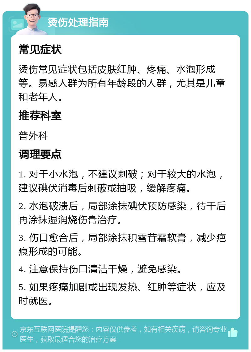 烫伤处理指南 常见症状 烫伤常见症状包括皮肤红肿、疼痛、水泡形成等。易感人群为所有年龄段的人群，尤其是儿童和老年人。 推荐科室 普外科 调理要点 1. 对于小水泡，不建议刺破；对于较大的水泡，建议碘伏消毒后刺破或抽吸，缓解疼痛。 2. 水泡破溃后，局部涂抹碘伏预防感染，待干后再涂抹湿润烧伤膏治疗。 3. 伤口愈合后，局部涂抹积雪苷霜软膏，减少疤痕形成的可能。 4. 注意保持伤口清洁干燥，避免感染。 5. 如果疼痛加剧或出现发热、红肿等症状，应及时就医。