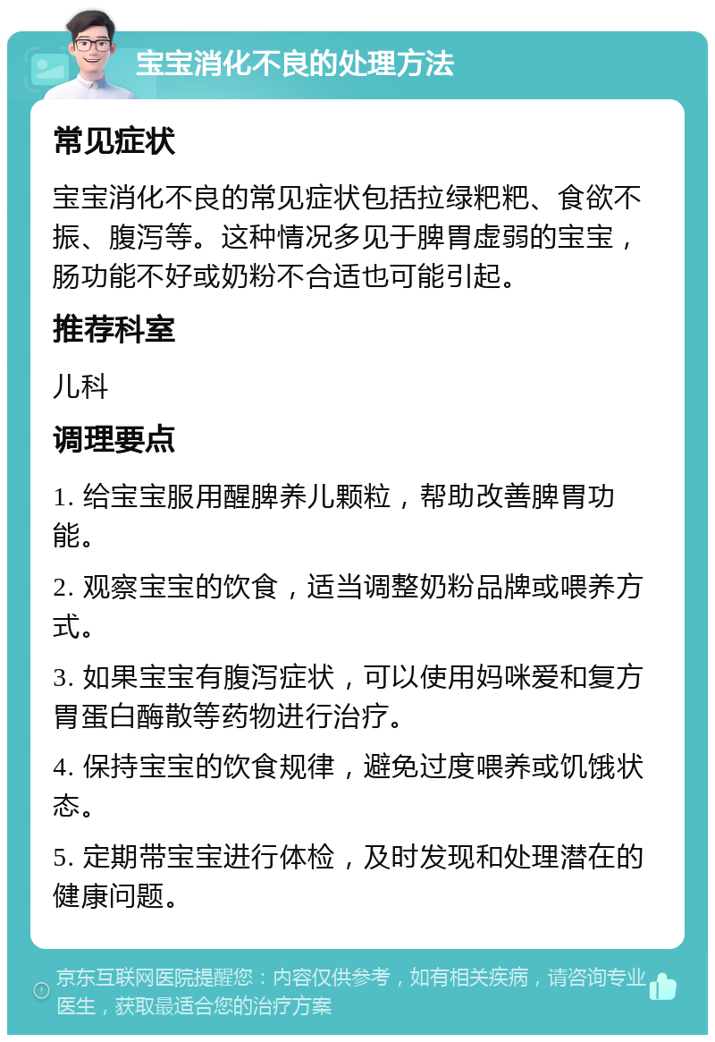 宝宝消化不良的处理方法 常见症状 宝宝消化不良的常见症状包括拉绿粑粑、食欲不振、腹泻等。这种情况多见于脾胃虚弱的宝宝，肠功能不好或奶粉不合适也可能引起。 推荐科室 儿科 调理要点 1. 给宝宝服用醒脾养儿颗粒，帮助改善脾胃功能。 2. 观察宝宝的饮食，适当调整奶粉品牌或喂养方式。 3. 如果宝宝有腹泻症状，可以使用妈咪爱和复方胃蛋白酶散等药物进行治疗。 4. 保持宝宝的饮食规律，避免过度喂养或饥饿状态。 5. 定期带宝宝进行体检，及时发现和处理潜在的健康问题。