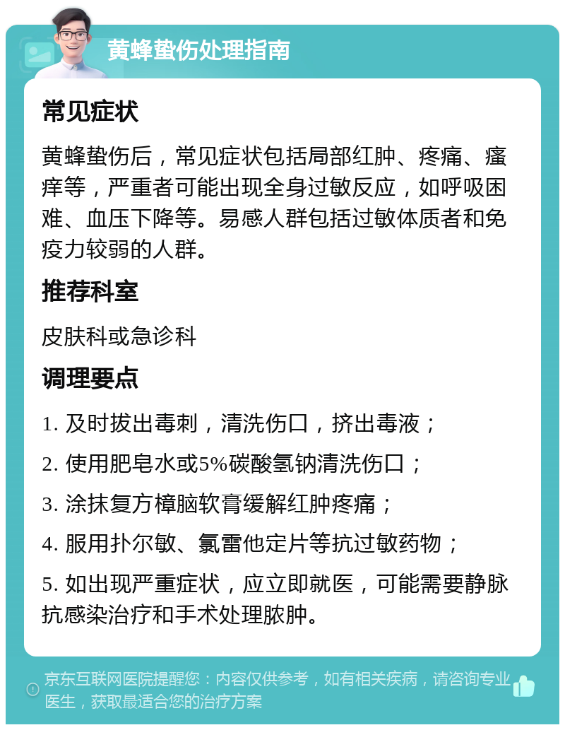 黄蜂蛰伤处理指南 常见症状 黄蜂蛰伤后，常见症状包括局部红肿、疼痛、瘙痒等，严重者可能出现全身过敏反应，如呼吸困难、血压下降等。易感人群包括过敏体质者和免疫力较弱的人群。 推荐科室 皮肤科或急诊科 调理要点 1. 及时拔出毒刺，清洗伤口，挤出毒液； 2. 使用肥皂水或5%碳酸氢钠清洗伤口； 3. 涂抹复方樟脑软膏缓解红肿疼痛； 4. 服用扑尔敏、氯雷他定片等抗过敏药物； 5. 如出现严重症状，应立即就医，可能需要静脉抗感染治疗和手术处理脓肿。