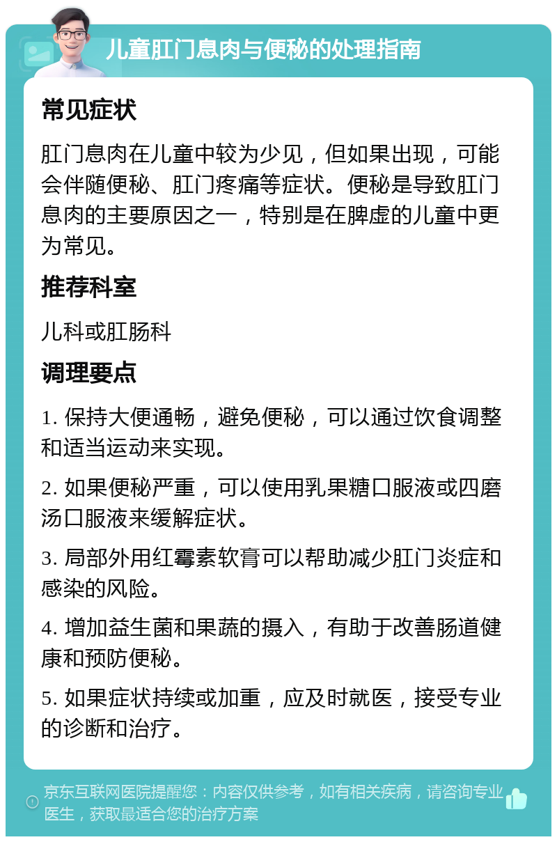 儿童肛门息肉与便秘的处理指南 常见症状 肛门息肉在儿童中较为少见，但如果出现，可能会伴随便秘、肛门疼痛等症状。便秘是导致肛门息肉的主要原因之一，特别是在脾虚的儿童中更为常见。 推荐科室 儿科或肛肠科 调理要点 1. 保持大便通畅，避免便秘，可以通过饮食调整和适当运动来实现。 2. 如果便秘严重，可以使用乳果糖口服液或四磨汤口服液来缓解症状。 3. 局部外用红霉素软膏可以帮助减少肛门炎症和感染的风险。 4. 增加益生菌和果蔬的摄入，有助于改善肠道健康和预防便秘。 5. 如果症状持续或加重，应及时就医，接受专业的诊断和治疗。