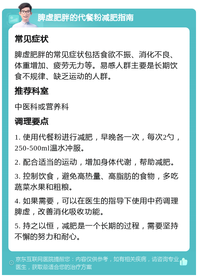 脾虚肥胖的代餐粉减肥指南 常见症状 脾虚肥胖的常见症状包括食欲不振、消化不良、体重增加、疲劳无力等。易感人群主要是长期饮食不规律、缺乏运动的人群。 推荐科室 中医科或营养科 调理要点 1. 使用代餐粉进行减肥，早晚各一次，每次2勺，250-500ml温水冲服。 2. 配合适当的运动，增加身体代谢，帮助减肥。 3. 控制饮食，避免高热量、高脂肪的食物，多吃蔬菜水果和粗粮。 4. 如果需要，可以在医生的指导下使用中药调理脾虚，改善消化吸收功能。 5. 持之以恒，减肥是一个长期的过程，需要坚持不懈的努力和耐心。