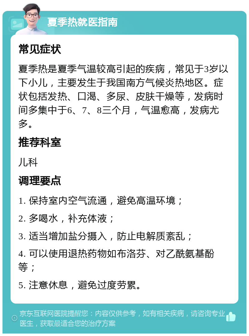 夏季热就医指南 常见症状 夏季热是夏季气温较高引起的疾病，常见于3岁以下小儿，主要发生于我国南方气候炎热地区。症状包括发热、口渴、多尿、皮肤干燥等，发病时间多集中于6、7、8三个月，气温愈高，发病尤多。 推荐科室 儿科 调理要点 1. 保持室内空气流通，避免高温环境； 2. 多喝水，补充体液； 3. 适当增加盐分摄入，防止电解质紊乱； 4. 可以使用退热药物如布洛芬、对乙酰氨基酚等； 5. 注意休息，避免过度劳累。