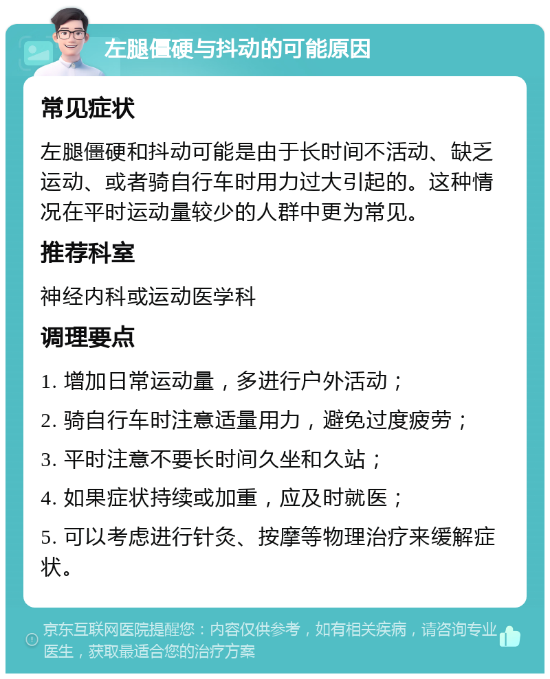 左腿僵硬与抖动的可能原因 常见症状 左腿僵硬和抖动可能是由于长时间不活动、缺乏运动、或者骑自行车时用力过大引起的。这种情况在平时运动量较少的人群中更为常见。 推荐科室 神经内科或运动医学科 调理要点 1. 增加日常运动量，多进行户外活动； 2. 骑自行车时注意适量用力，避免过度疲劳； 3. 平时注意不要长时间久坐和久站； 4. 如果症状持续或加重，应及时就医； 5. 可以考虑进行针灸、按摩等物理治疗来缓解症状。