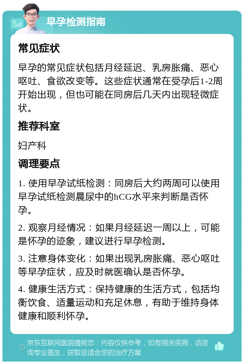 早孕检测指南 常见症状 早孕的常见症状包括月经延迟、乳房胀痛、恶心呕吐、食欲改变等。这些症状通常在受孕后1-2周开始出现，但也可能在同房后几天内出现轻微症状。 推荐科室 妇产科 调理要点 1. 使用早孕试纸检测：同房后大约两周可以使用早孕试纸检测晨尿中的hCG水平来判断是否怀孕。 2. 观察月经情况：如果月经延迟一周以上，可能是怀孕的迹象，建议进行早孕检测。 3. 注意身体变化：如果出现乳房胀痛、恶心呕吐等早孕症状，应及时就医确认是否怀孕。 4. 健康生活方式：保持健康的生活方式，包括均衡饮食、适量运动和充足休息，有助于维持身体健康和顺利怀孕。