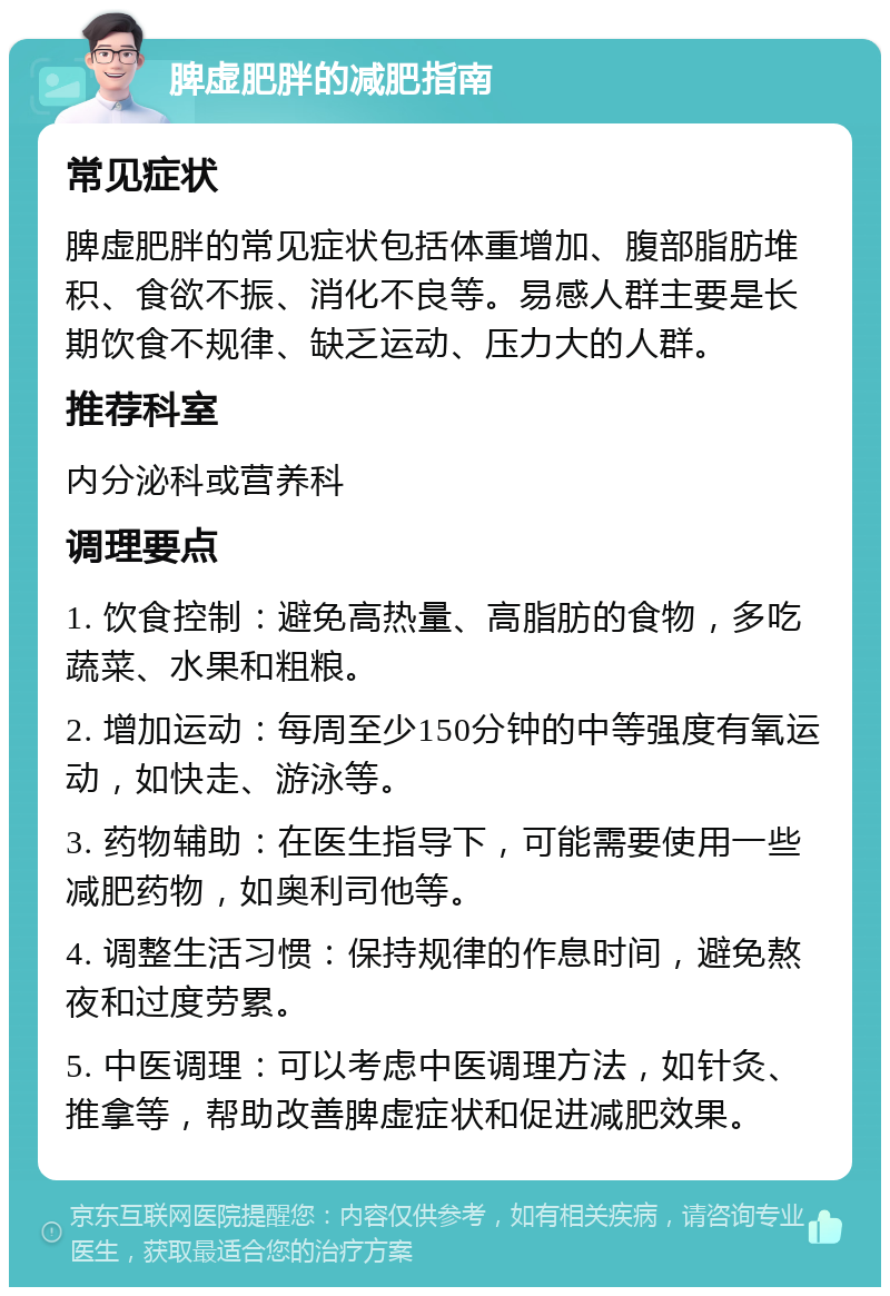 脾虚肥胖的减肥指南 常见症状 脾虚肥胖的常见症状包括体重增加、腹部脂肪堆积、食欲不振、消化不良等。易感人群主要是长期饮食不规律、缺乏运动、压力大的人群。 推荐科室 内分泌科或营养科 调理要点 1. 饮食控制：避免高热量、高脂肪的食物，多吃蔬菜、水果和粗粮。 2. 增加运动：每周至少150分钟的中等强度有氧运动，如快走、游泳等。 3. 药物辅助：在医生指导下，可能需要使用一些减肥药物，如奥利司他等。 4. 调整生活习惯：保持规律的作息时间，避免熬夜和过度劳累。 5. 中医调理：可以考虑中医调理方法，如针灸、推拿等，帮助改善脾虚症状和促进减肥效果。