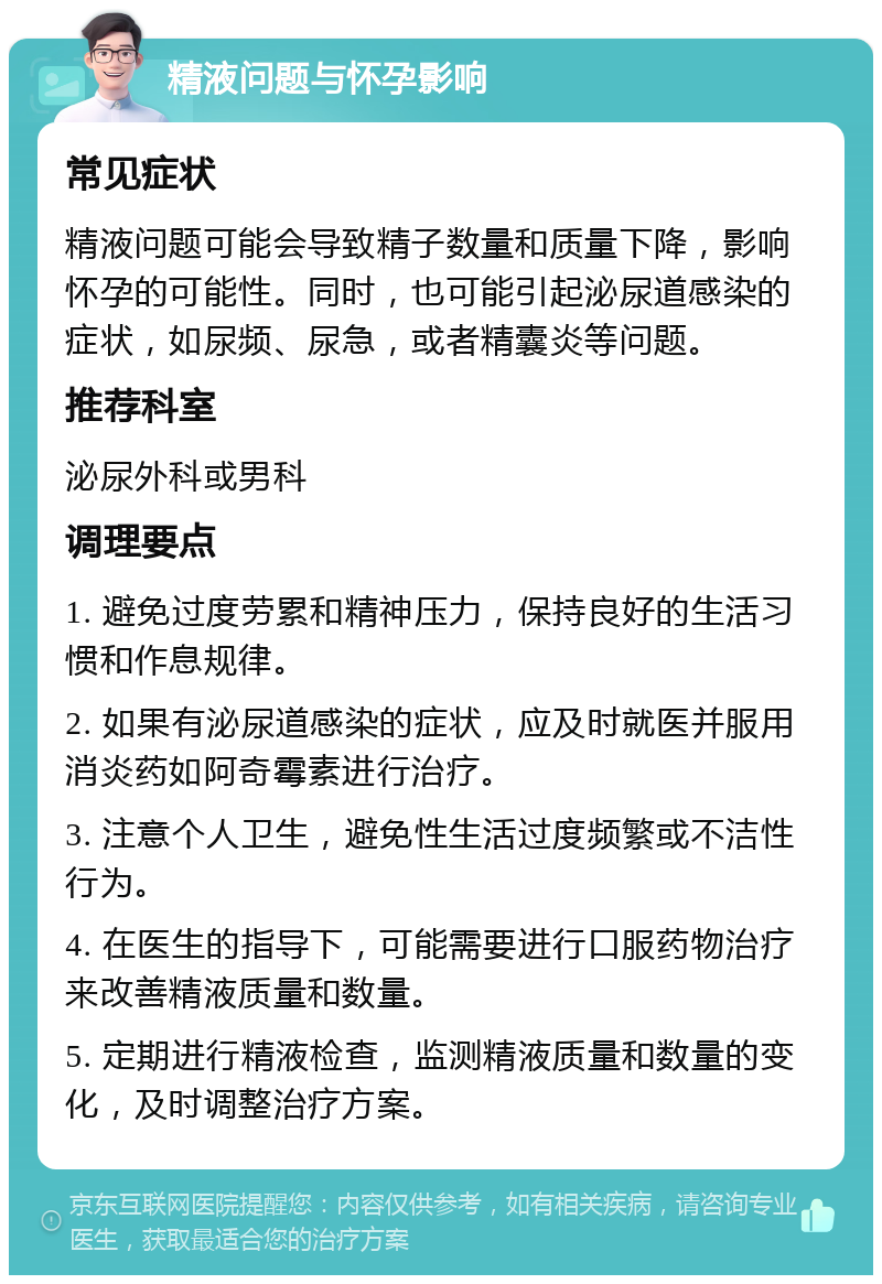 精液问题与怀孕影响 常见症状 精液问题可能会导致精子数量和质量下降，影响怀孕的可能性。同时，也可能引起泌尿道感染的症状，如尿频、尿急，或者精囊炎等问题。 推荐科室 泌尿外科或男科 调理要点 1. 避免过度劳累和精神压力，保持良好的生活习惯和作息规律。 2. 如果有泌尿道感染的症状，应及时就医并服用消炎药如阿奇霉素进行治疗。 3. 注意个人卫生，避免性生活过度频繁或不洁性行为。 4. 在医生的指导下，可能需要进行口服药物治疗来改善精液质量和数量。 5. 定期进行精液检查，监测精液质量和数量的变化，及时调整治疗方案。