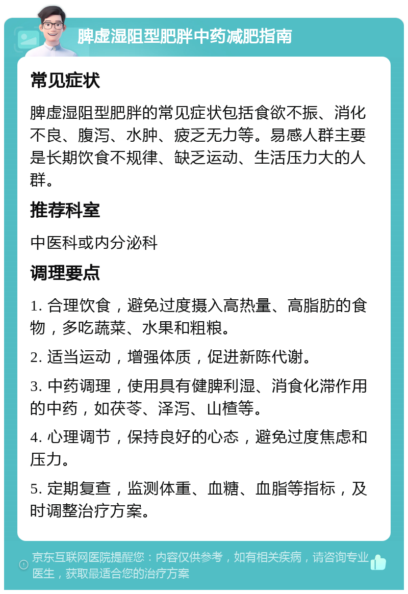 脾虚湿阻型肥胖中药减肥指南 常见症状 脾虚湿阻型肥胖的常见症状包括食欲不振、消化不良、腹泻、水肿、疲乏无力等。易感人群主要是长期饮食不规律、缺乏运动、生活压力大的人群。 推荐科室 中医科或内分泌科 调理要点 1. 合理饮食，避免过度摄入高热量、高脂肪的食物，多吃蔬菜、水果和粗粮。 2. 适当运动，增强体质，促进新陈代谢。 3. 中药调理，使用具有健脾利湿、消食化滞作用的中药，如茯苓、泽泻、山楂等。 4. 心理调节，保持良好的心态，避免过度焦虑和压力。 5. 定期复查，监测体重、血糖、血脂等指标，及时调整治疗方案。