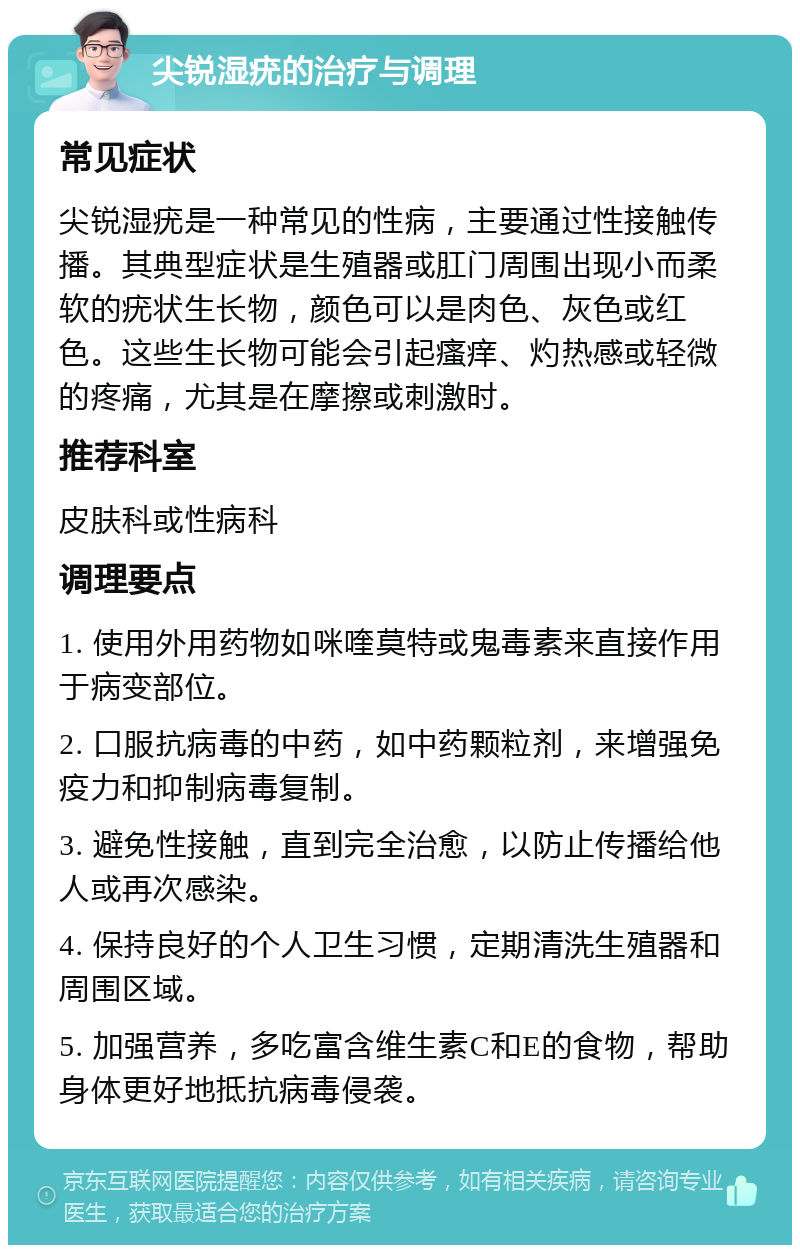 尖锐湿疣的治疗与调理 常见症状 尖锐湿疣是一种常见的性病，主要通过性接触传播。其典型症状是生殖器或肛门周围出现小而柔软的疣状生长物，颜色可以是肉色、灰色或红色。这些生长物可能会引起瘙痒、灼热感或轻微的疼痛，尤其是在摩擦或刺激时。 推荐科室 皮肤科或性病科 调理要点 1. 使用外用药物如咪喹莫特或鬼毒素来直接作用于病变部位。 2. 口服抗病毒的中药，如中药颗粒剂，来增强免疫力和抑制病毒复制。 3. 避免性接触，直到完全治愈，以防止传播给他人或再次感染。 4. 保持良好的个人卫生习惯，定期清洗生殖器和周围区域。 5. 加强营养，多吃富含维生素C和E的食物，帮助身体更好地抵抗病毒侵袭。