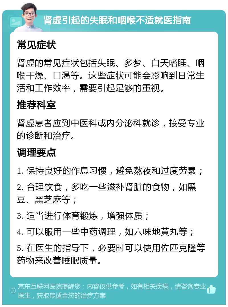 肾虚引起的失眠和咽喉不适就医指南 常见症状 肾虚的常见症状包括失眠、多梦、白天嗜睡、咽喉干燥、口渴等。这些症状可能会影响到日常生活和工作效率，需要引起足够的重视。 推荐科室 肾虚患者应到中医科或内分泌科就诊，接受专业的诊断和治疗。 调理要点 1. 保持良好的作息习惯，避免熬夜和过度劳累； 2. 合理饮食，多吃一些滋补肾脏的食物，如黑豆、黑芝麻等； 3. 适当进行体育锻炼，增强体质； 4. 可以服用一些中药调理，如六味地黄丸等； 5. 在医生的指导下，必要时可以使用佐匹克隆等药物来改善睡眠质量。