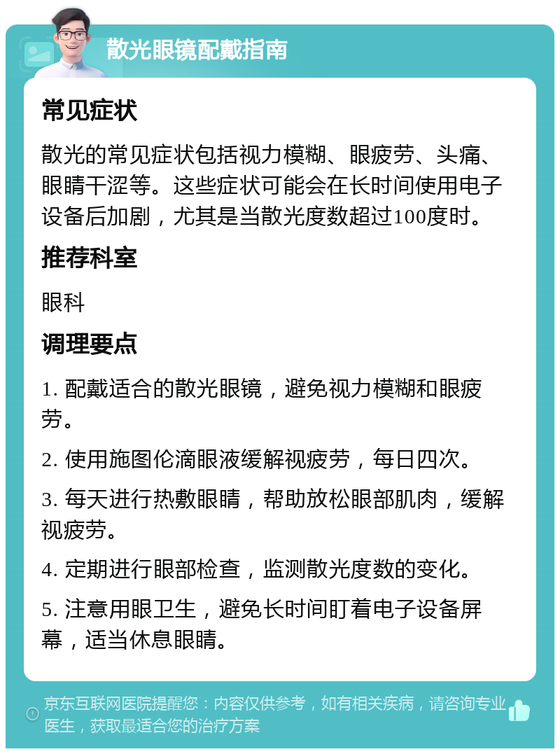 散光眼镜配戴指南 常见症状 散光的常见症状包括视力模糊、眼疲劳、头痛、眼睛干涩等。这些症状可能会在长时间使用电子设备后加剧，尤其是当散光度数超过100度时。 推荐科室 眼科 调理要点 1. 配戴适合的散光眼镜，避免视力模糊和眼疲劳。 2. 使用施图伦滴眼液缓解视疲劳，每日四次。 3. 每天进行热敷眼睛，帮助放松眼部肌肉，缓解视疲劳。 4. 定期进行眼部检查，监测散光度数的变化。 5. 注意用眼卫生，避免长时间盯着电子设备屏幕，适当休息眼睛。