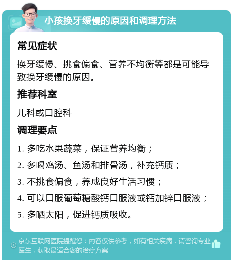 小孩换牙缓慢的原因和调理方法 常见症状 换牙缓慢、挑食偏食、营养不均衡等都是可能导致换牙缓慢的原因。 推荐科室 儿科或口腔科 调理要点 1. 多吃水果蔬菜，保证营养均衡； 2. 多喝鸡汤、鱼汤和排骨汤，补充钙质； 3. 不挑食偏食，养成良好生活习惯； 4. 可以口服葡萄糖酸钙口服液或钙加锌口服液； 5. 多晒太阳，促进钙质吸收。