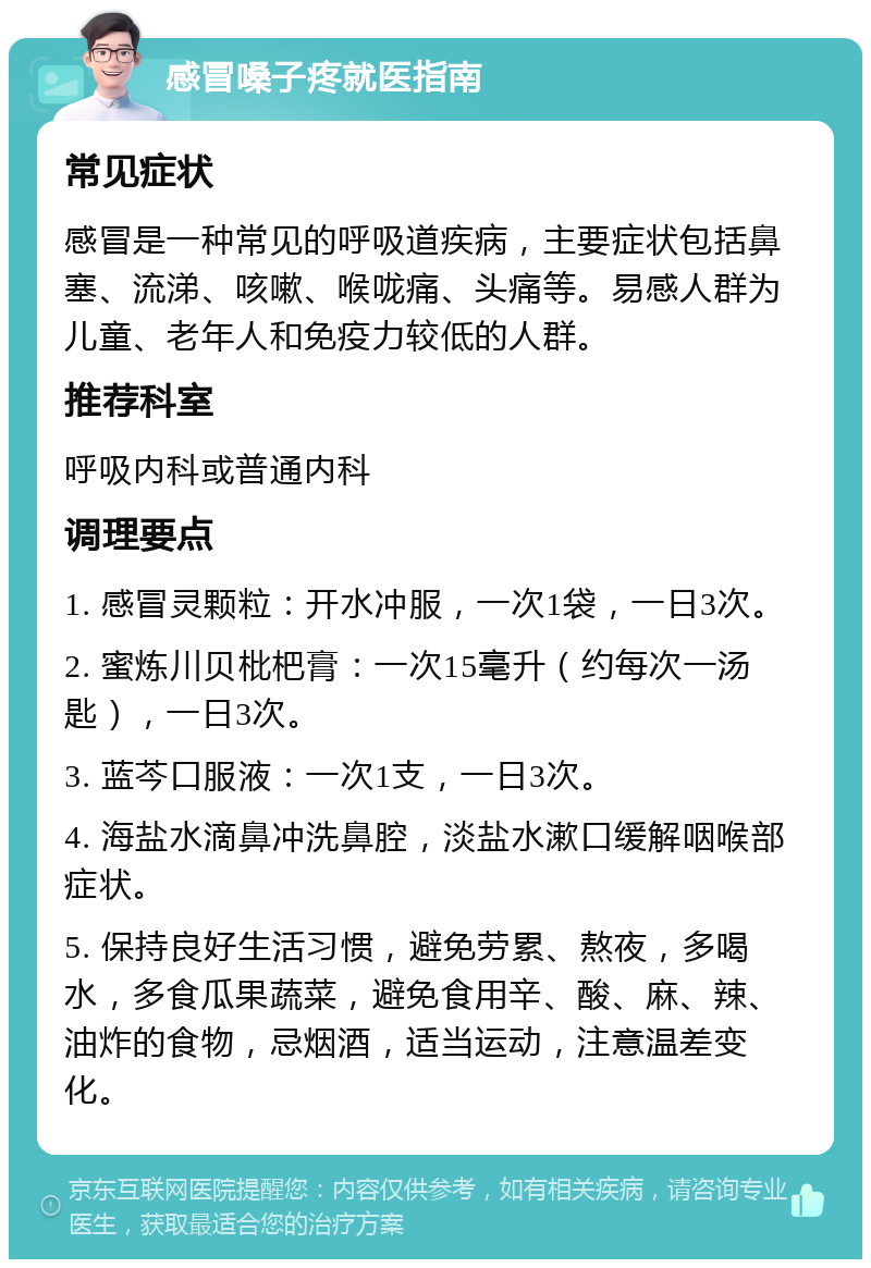 感冒嗓子疼就医指南 常见症状 感冒是一种常见的呼吸道疾病，主要症状包括鼻塞、流涕、咳嗽、喉咙痛、头痛等。易感人群为儿童、老年人和免疫力较低的人群。 推荐科室 呼吸内科或普通内科 调理要点 1. 感冒灵颗粒：开水冲服，一次1袋，一日3次。 2. 蜜炼川贝枇杷膏：一次15毫升（约每次一汤匙），一日3次。 3. 蓝芩口服液：一次1支，一日3次。 4. 海盐水滴鼻冲洗鼻腔，淡盐水漱口缓解咽喉部症状。 5. 保持良好生活习惯，避免劳累、熬夜，多喝水，多食瓜果蔬菜，避免食用辛、酸、麻、辣、油炸的食物，忌烟酒，适当运动，注意温差变化。