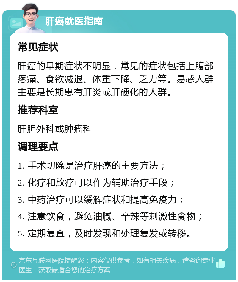 肝癌就医指南 常见症状 肝癌的早期症状不明显，常见的症状包括上腹部疼痛、食欲减退、体重下降、乏力等。易感人群主要是长期患有肝炎或肝硬化的人群。 推荐科室 肝胆外科或肿瘤科 调理要点 1. 手术切除是治疗肝癌的主要方法； 2. 化疗和放疗可以作为辅助治疗手段； 3. 中药治疗可以缓解症状和提高免疫力； 4. 注意饮食，避免油腻、辛辣等刺激性食物； 5. 定期复查，及时发现和处理复发或转移。