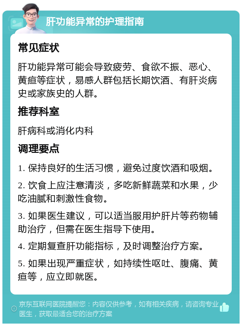 肝功能异常的护理指南 常见症状 肝功能异常可能会导致疲劳、食欲不振、恶心、黄疸等症状，易感人群包括长期饮酒、有肝炎病史或家族史的人群。 推荐科室 肝病科或消化内科 调理要点 1. 保持良好的生活习惯，避免过度饮酒和吸烟。 2. 饮食上应注意清淡，多吃新鲜蔬菜和水果，少吃油腻和刺激性食物。 3. 如果医生建议，可以适当服用护肝片等药物辅助治疗，但需在医生指导下使用。 4. 定期复查肝功能指标，及时调整治疗方案。 5. 如果出现严重症状，如持续性呕吐、腹痛、黄疸等，应立即就医。