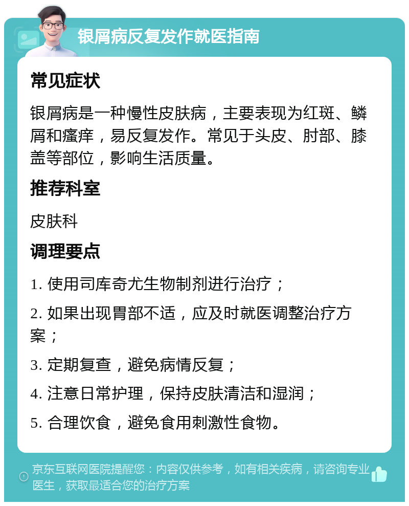 银屑病反复发作就医指南 常见症状 银屑病是一种慢性皮肤病，主要表现为红斑、鳞屑和瘙痒，易反复发作。常见于头皮、肘部、膝盖等部位，影响生活质量。 推荐科室 皮肤科 调理要点 1. 使用司库奇尤生物制剂进行治疗； 2. 如果出现胃部不适，应及时就医调整治疗方案； 3. 定期复查，避免病情反复； 4. 注意日常护理，保持皮肤清洁和湿润； 5. 合理饮食，避免食用刺激性食物。