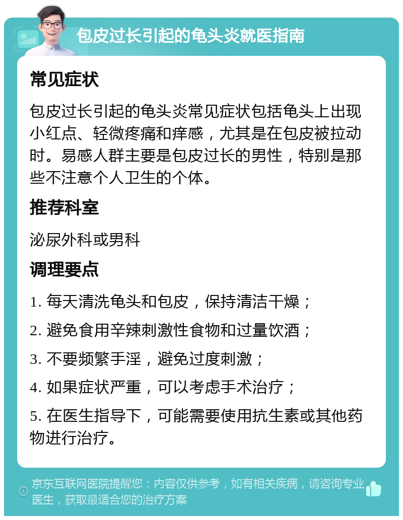 包皮过长引起的龟头炎就医指南 常见症状 包皮过长引起的龟头炎常见症状包括龟头上出现小红点、轻微疼痛和痒感，尤其是在包皮被拉动时。易感人群主要是包皮过长的男性，特别是那些不注意个人卫生的个体。 推荐科室 泌尿外科或男科 调理要点 1. 每天清洗龟头和包皮，保持清洁干燥； 2. 避免食用辛辣刺激性食物和过量饮酒； 3. 不要频繁手淫，避免过度刺激； 4. 如果症状严重，可以考虑手术治疗； 5. 在医生指导下，可能需要使用抗生素或其他药物进行治疗。