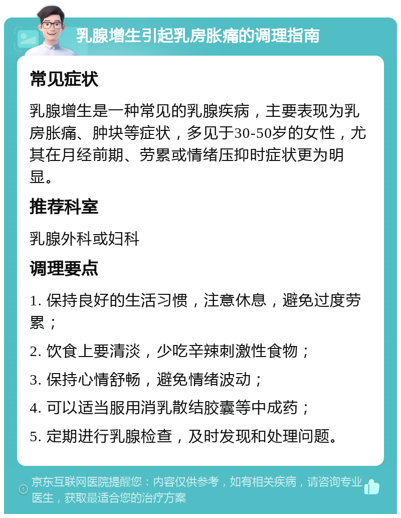 乳腺增生引起乳房胀痛的调理指南 常见症状 乳腺增生是一种常见的乳腺疾病，主要表现为乳房胀痛、肿块等症状，多见于30-50岁的女性，尤其在月经前期、劳累或情绪压抑时症状更为明显。 推荐科室 乳腺外科或妇科 调理要点 1. 保持良好的生活习惯，注意休息，避免过度劳累； 2. 饮食上要清淡，少吃辛辣刺激性食物； 3. 保持心情舒畅，避免情绪波动； 4. 可以适当服用消乳散结胶囊等中成药； 5. 定期进行乳腺检查，及时发现和处理问题。