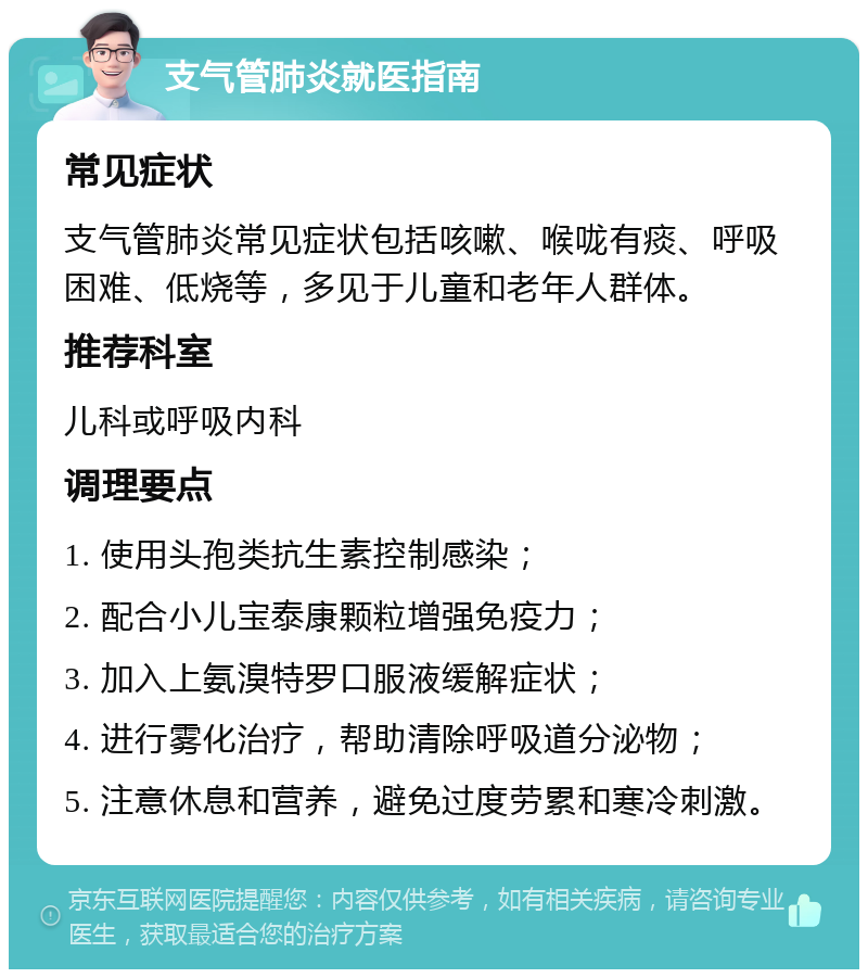 支气管肺炎就医指南 常见症状 支气管肺炎常见症状包括咳嗽、喉咙有痰、呼吸困难、低烧等，多见于儿童和老年人群体。 推荐科室 儿科或呼吸内科 调理要点 1. 使用头孢类抗生素控制感染； 2. 配合小儿宝泰康颗粒增强免疫力； 3. 加入上氨溴特罗口服液缓解症状； 4. 进行雾化治疗，帮助清除呼吸道分泌物； 5. 注意休息和营养，避免过度劳累和寒冷刺激。