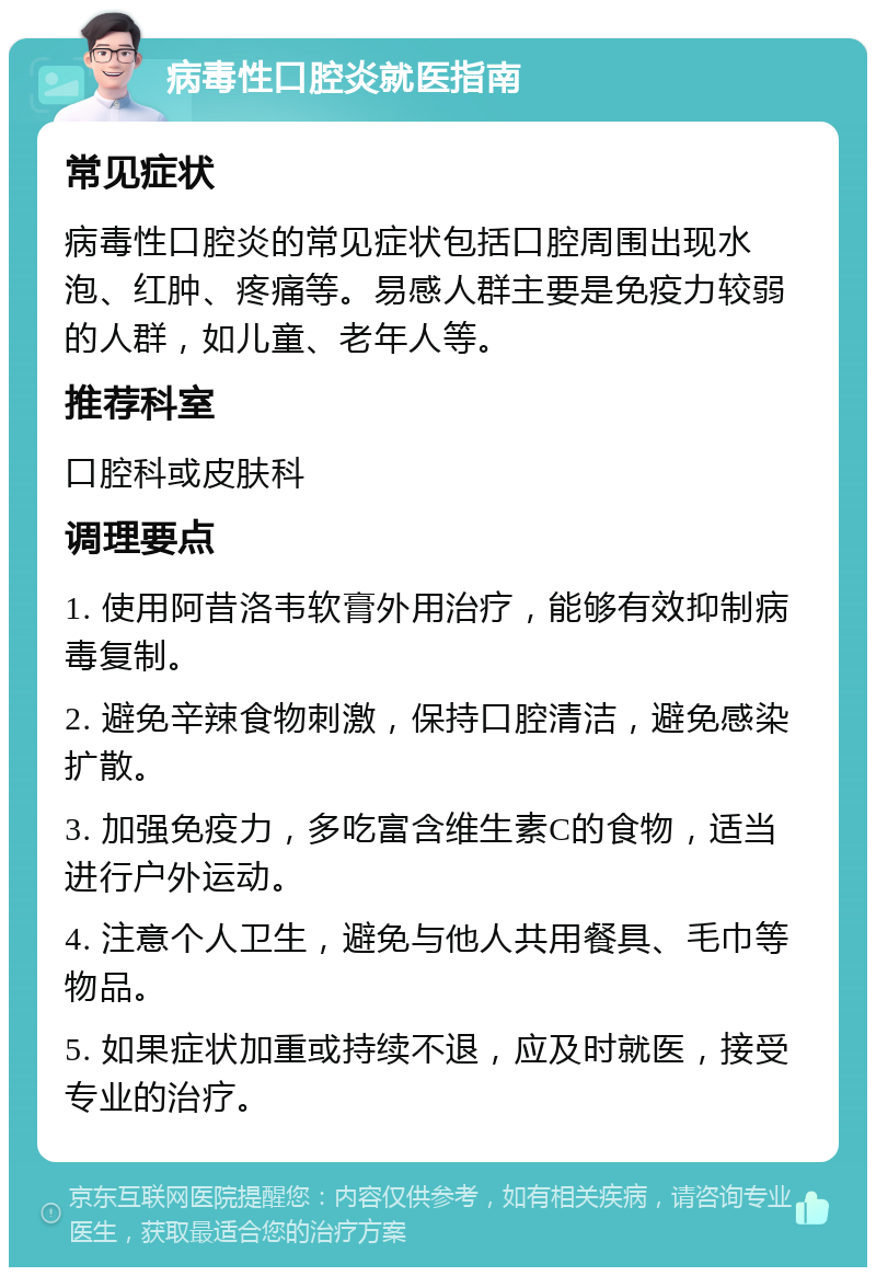 病毒性口腔炎就医指南 常见症状 病毒性口腔炎的常见症状包括口腔周围出现水泡、红肿、疼痛等。易感人群主要是免疫力较弱的人群，如儿童、老年人等。 推荐科室 口腔科或皮肤科 调理要点 1. 使用阿昔洛韦软膏外用治疗，能够有效抑制病毒复制。 2. 避免辛辣食物刺激，保持口腔清洁，避免感染扩散。 3. 加强免疫力，多吃富含维生素C的食物，适当进行户外运动。 4. 注意个人卫生，避免与他人共用餐具、毛巾等物品。 5. 如果症状加重或持续不退，应及时就医，接受专业的治疗。