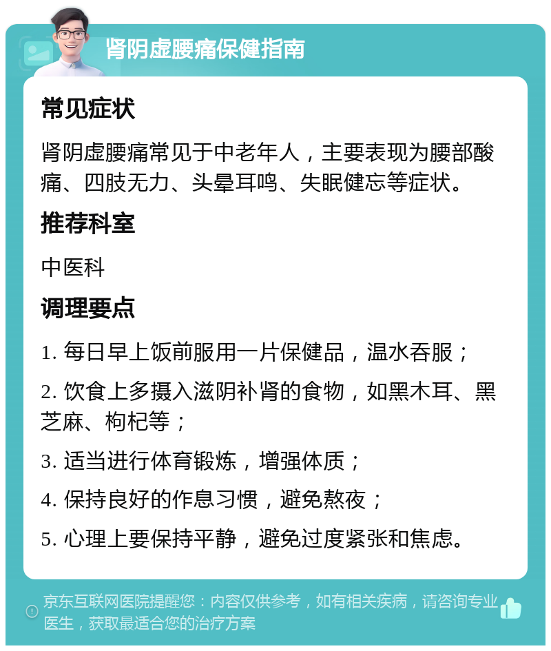 肾阴虚腰痛保健指南 常见症状 肾阴虚腰痛常见于中老年人，主要表现为腰部酸痛、四肢无力、头晕耳鸣、失眠健忘等症状。 推荐科室 中医科 调理要点 1. 每日早上饭前服用一片保健品，温水吞服； 2. 饮食上多摄入滋阴补肾的食物，如黑木耳、黑芝麻、枸杞等； 3. 适当进行体育锻炼，增强体质； 4. 保持良好的作息习惯，避免熬夜； 5. 心理上要保持平静，避免过度紧张和焦虑。