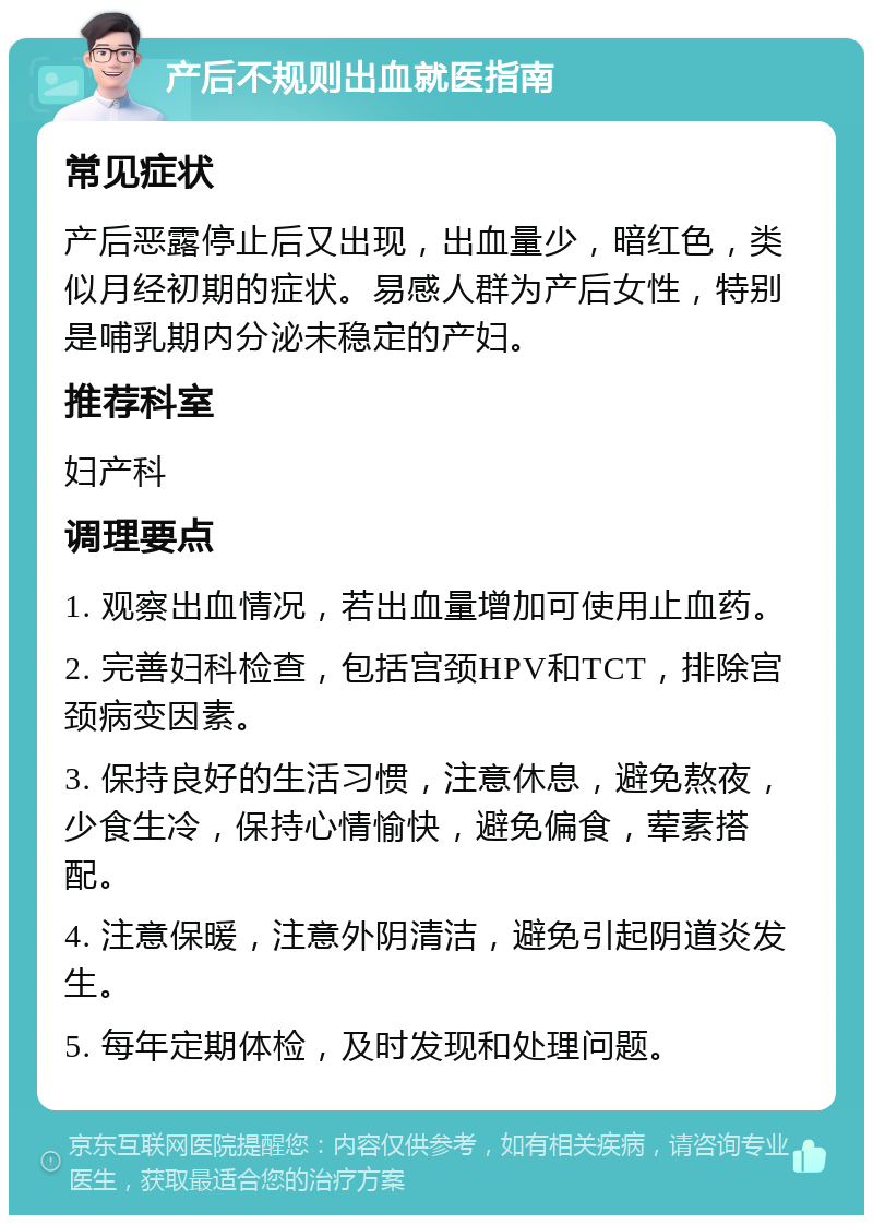 产后不规则出血就医指南 常见症状 产后恶露停止后又出现，出血量少，暗红色，类似月经初期的症状。易感人群为产后女性，特别是哺乳期内分泌未稳定的产妇。 推荐科室 妇产科 调理要点 1. 观察出血情况，若出血量增加可使用止血药。 2. 完善妇科检查，包括宫颈HPV和TCT，排除宫颈病变因素。 3. 保持良好的生活习惯，注意休息，避免熬夜，少食生冷，保持心情愉快，避免偏食，荤素搭配。 4. 注意保暖，注意外阴清洁，避免引起阴道炎发生。 5. 每年定期体检，及时发现和处理问题。