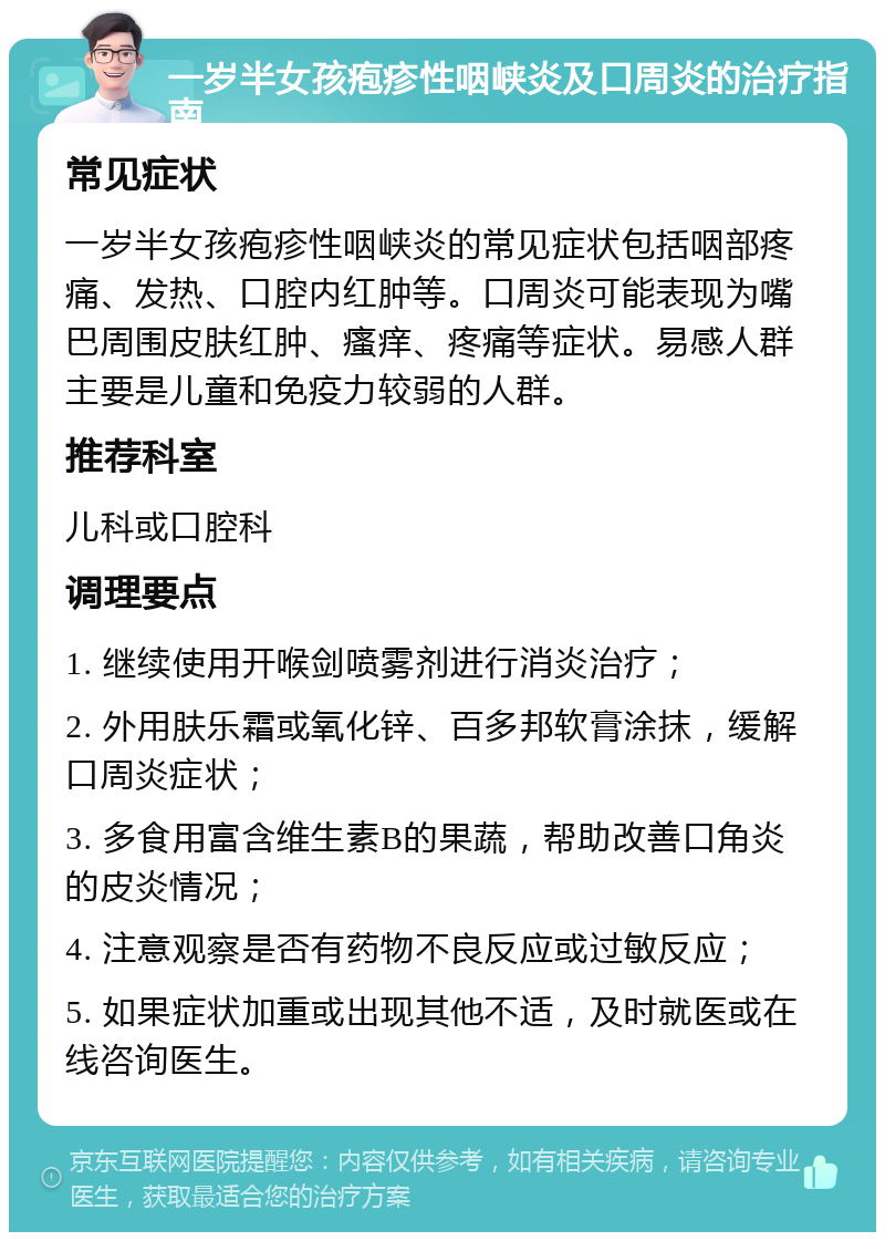 一岁半女孩疱疹性咽峡炎及口周炎的治疗指南 常见症状 一岁半女孩疱疹性咽峡炎的常见症状包括咽部疼痛、发热、口腔内红肿等。口周炎可能表现为嘴巴周围皮肤红肿、瘙痒、疼痛等症状。易感人群主要是儿童和免疫力较弱的人群。 推荐科室 儿科或口腔科 调理要点 1. 继续使用开喉剑喷雾剂进行消炎治疗； 2. 外用肤乐霜或氧化锌、百多邦软膏涂抹，缓解口周炎症状； 3. 多食用富含维生素B的果蔬，帮助改善口角炎的皮炎情况； 4. 注意观察是否有药物不良反应或过敏反应； 5. 如果症状加重或出现其他不适，及时就医或在线咨询医生。