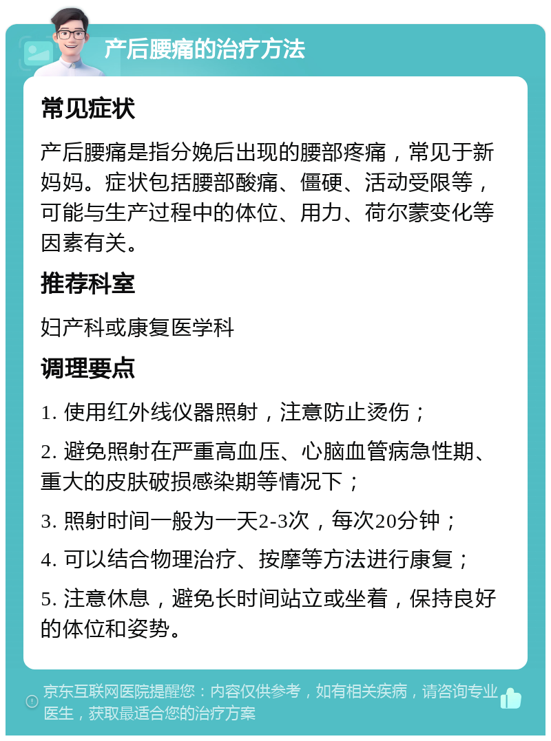 产后腰痛的治疗方法 常见症状 产后腰痛是指分娩后出现的腰部疼痛，常见于新妈妈。症状包括腰部酸痛、僵硬、活动受限等，可能与生产过程中的体位、用力、荷尔蒙变化等因素有关。 推荐科室 妇产科或康复医学科 调理要点 1. 使用红外线仪器照射，注意防止烫伤； 2. 避免照射在严重高血压、心脑血管病急性期、重大的皮肤破损感染期等情况下； 3. 照射时间一般为一天2-3次，每次20分钟； 4. 可以结合物理治疗、按摩等方法进行康复； 5. 注意休息，避免长时间站立或坐着，保持良好的体位和姿势。