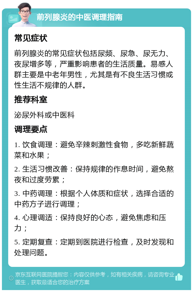 前列腺炎的中医调理指南 常见症状 前列腺炎的常见症状包括尿频、尿急、尿无力、夜尿增多等，严重影响患者的生活质量。易感人群主要是中老年男性，尤其是有不良生活习惯或性生活不规律的人群。 推荐科室 泌尿外科或中医科 调理要点 1. 饮食调理：避免辛辣刺激性食物，多吃新鲜蔬菜和水果； 2. 生活习惯改善：保持规律的作息时间，避免熬夜和过度劳累； 3. 中药调理：根据个人体质和症状，选择合适的中药方子进行调理； 4. 心理调适：保持良好的心态，避免焦虑和压力； 5. 定期复查：定期到医院进行检查，及时发现和处理问题。