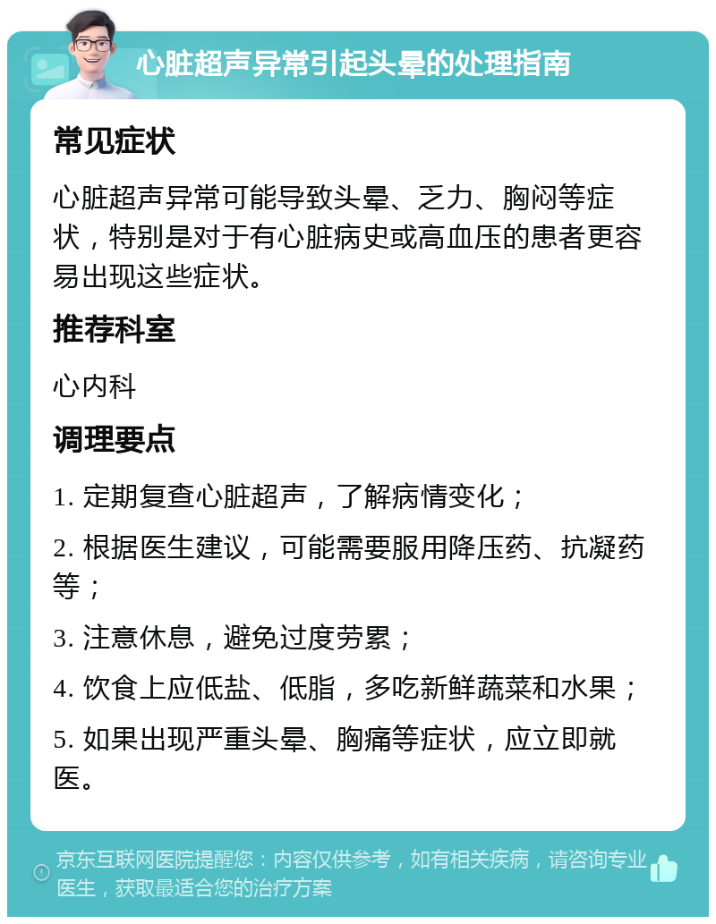 心脏超声异常引起头晕的处理指南 常见症状 心脏超声异常可能导致头晕、乏力、胸闷等症状，特别是对于有心脏病史或高血压的患者更容易出现这些症状。 推荐科室 心内科 调理要点 1. 定期复查心脏超声，了解病情变化； 2. 根据医生建议，可能需要服用降压药、抗凝药等； 3. 注意休息，避免过度劳累； 4. 饮食上应低盐、低脂，多吃新鲜蔬菜和水果； 5. 如果出现严重头晕、胸痛等症状，应立即就医。