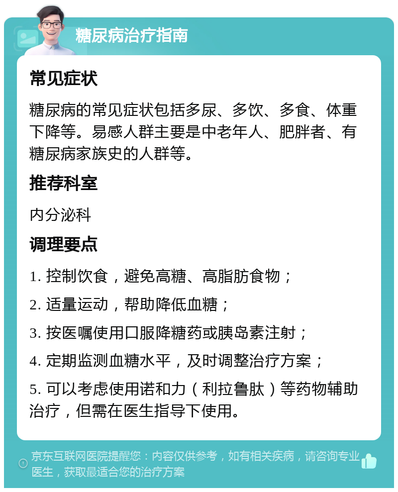 糖尿病治疗指南 常见症状 糖尿病的常见症状包括多尿、多饮、多食、体重下降等。易感人群主要是中老年人、肥胖者、有糖尿病家族史的人群等。 推荐科室 内分泌科 调理要点 1. 控制饮食，避免高糖、高脂肪食物； 2. 适量运动，帮助降低血糖； 3. 按医嘱使用口服降糖药或胰岛素注射； 4. 定期监测血糖水平，及时调整治疗方案； 5. 可以考虑使用诺和力（利拉鲁肽）等药物辅助治疗，但需在医生指导下使用。