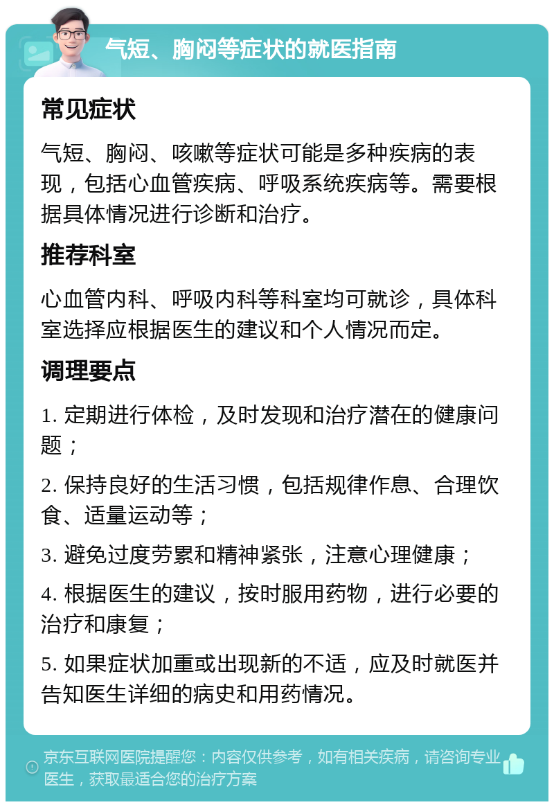 气短、胸闷等症状的就医指南 常见症状 气短、胸闷、咳嗽等症状可能是多种疾病的表现，包括心血管疾病、呼吸系统疾病等。需要根据具体情况进行诊断和治疗。 推荐科室 心血管内科、呼吸内科等科室均可就诊，具体科室选择应根据医生的建议和个人情况而定。 调理要点 1. 定期进行体检，及时发现和治疗潜在的健康问题； 2. 保持良好的生活习惯，包括规律作息、合理饮食、适量运动等； 3. 避免过度劳累和精神紧张，注意心理健康； 4. 根据医生的建议，按时服用药物，进行必要的治疗和康复； 5. 如果症状加重或出现新的不适，应及时就医并告知医生详细的病史和用药情况。